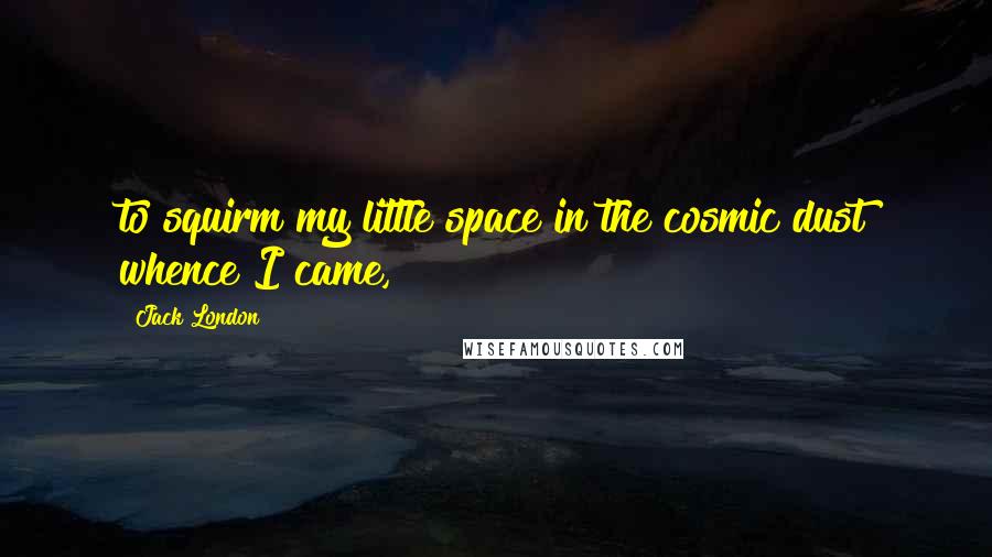 Jack London Quotes: to squirm my little space in the cosmic dust whence I came,