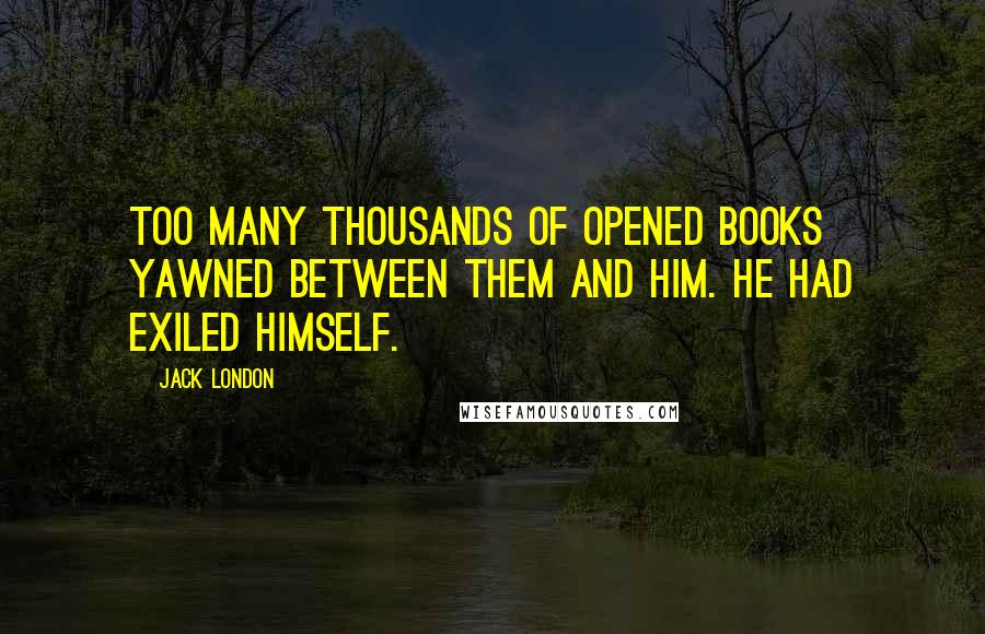 Jack London Quotes: Too many thousands of opened books yawned between them and him. He had exiled himself.