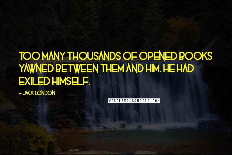 Jack London Quotes: Too many thousands of opened books yawned between them and him. He had exiled himself.