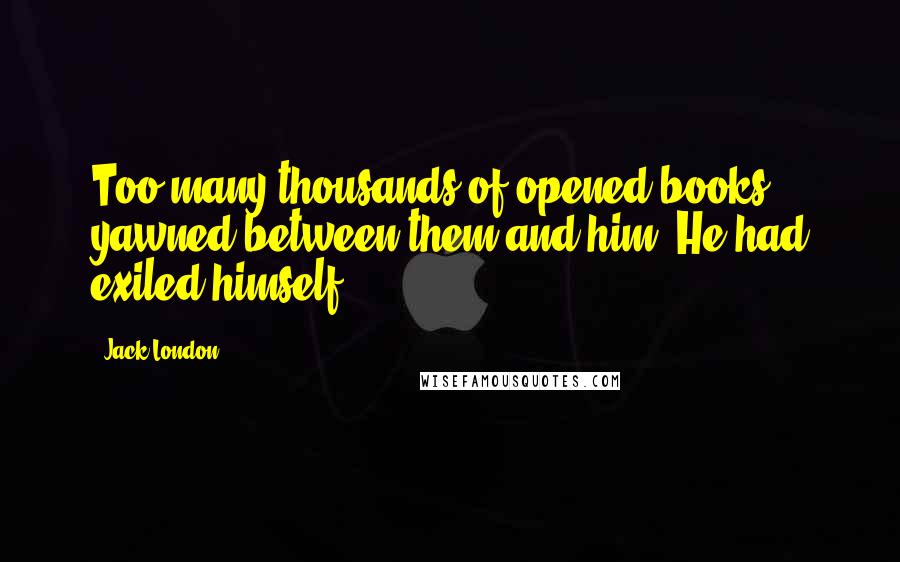 Jack London Quotes: Too many thousands of opened books yawned between them and him. He had exiled himself.