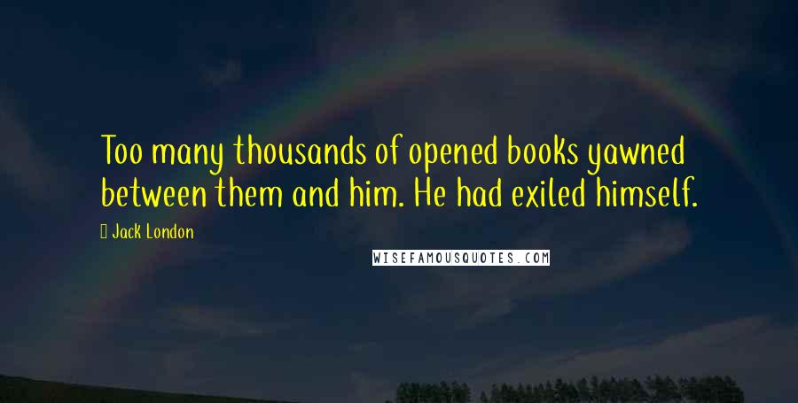 Jack London Quotes: Too many thousands of opened books yawned between them and him. He had exiled himself.