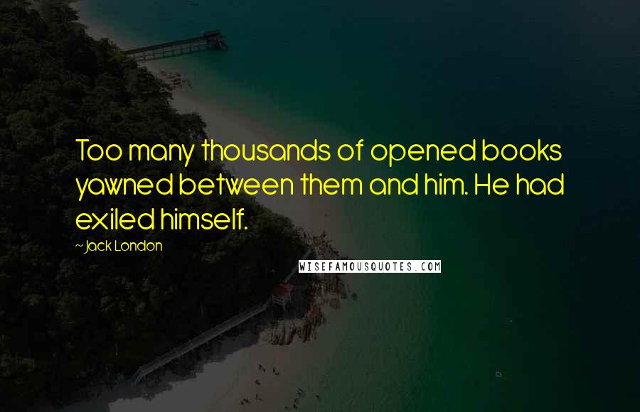 Jack London Quotes: Too many thousands of opened books yawned between them and him. He had exiled himself.