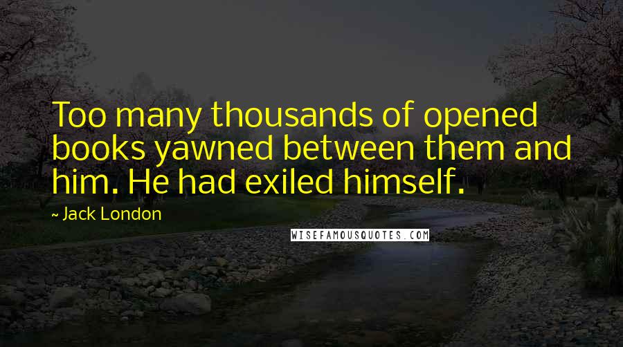 Jack London Quotes: Too many thousands of opened books yawned between them and him. He had exiled himself.