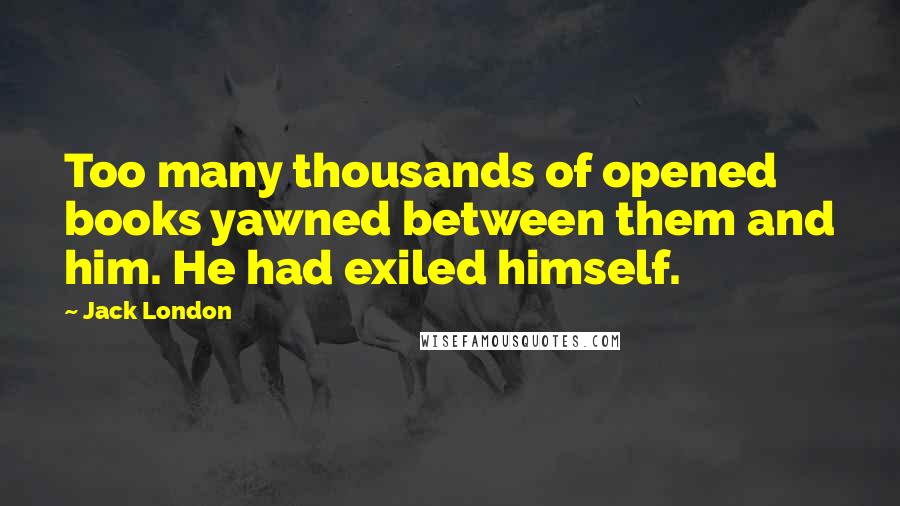 Jack London Quotes: Too many thousands of opened books yawned between them and him. He had exiled himself.