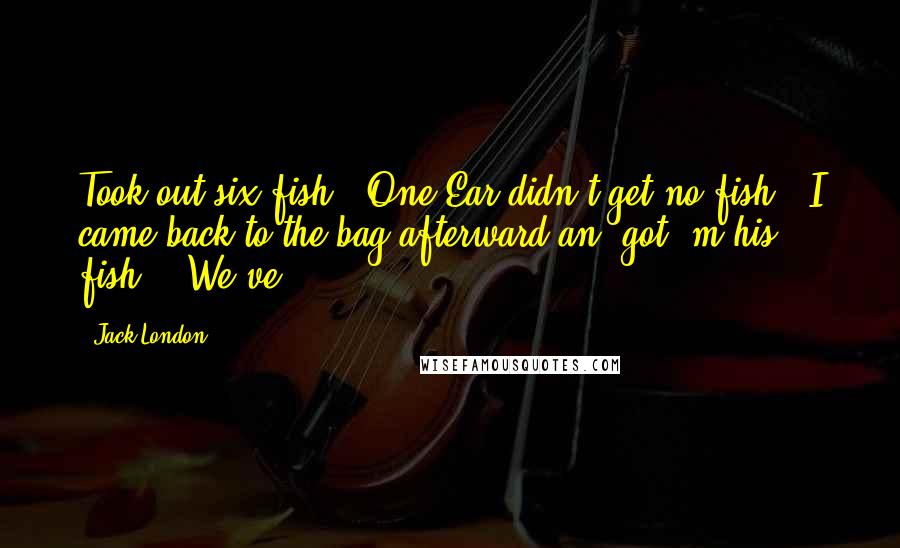 Jack London Quotes: Took out six fish.  One Ear didn't get no fish.  I came back to the bag afterward an' got 'm his fish." "We've