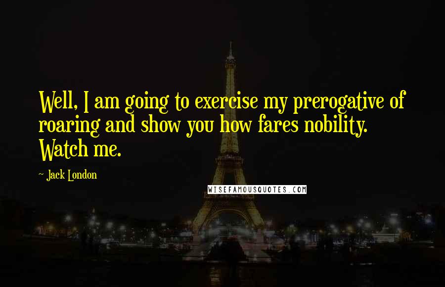 Jack London Quotes: Well, I am going to exercise my prerogative of roaring and show you how fares nobility. Watch me.