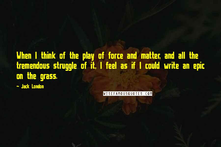 Jack London Quotes: When I think of the play of force and matter, and all the tremendous struggle of it, I feel as if I could write an epic on the grass.