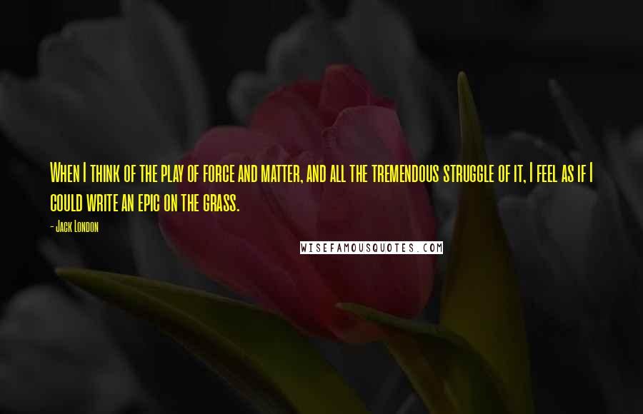 Jack London Quotes: When I think of the play of force and matter, and all the tremendous struggle of it, I feel as if I could write an epic on the grass.