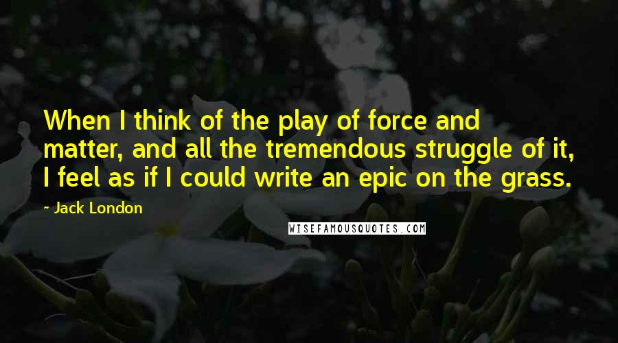 Jack London Quotes: When I think of the play of force and matter, and all the tremendous struggle of it, I feel as if I could write an epic on the grass.