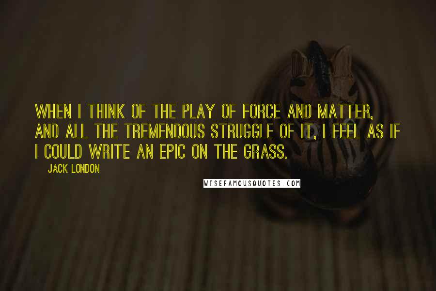 Jack London Quotes: When I think of the play of force and matter, and all the tremendous struggle of it, I feel as if I could write an epic on the grass.