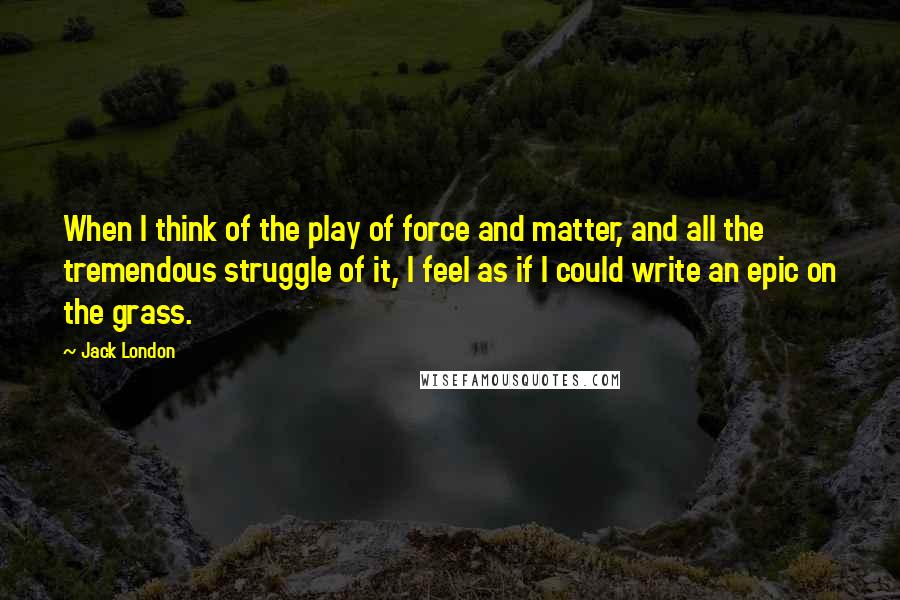 Jack London Quotes: When I think of the play of force and matter, and all the tremendous struggle of it, I feel as if I could write an epic on the grass.