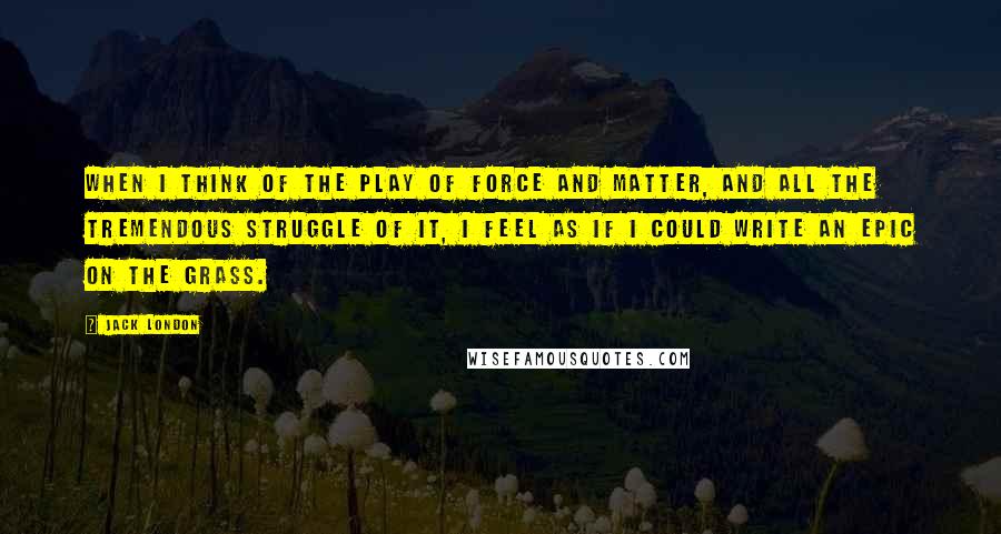 Jack London Quotes: When I think of the play of force and matter, and all the tremendous struggle of it, I feel as if I could write an epic on the grass.