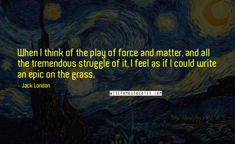 Jack London Quotes: When I think of the play of force and matter, and all the tremendous struggle of it, I feel as if I could write an epic on the grass.