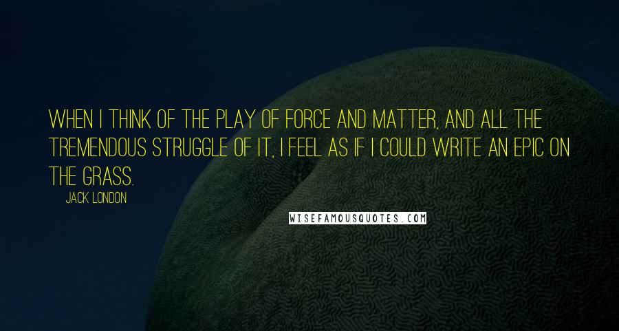 Jack London Quotes: When I think of the play of force and matter, and all the tremendous struggle of it, I feel as if I could write an epic on the grass.