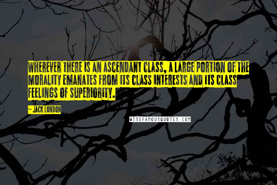 Jack London Quotes: Wherever there is an ascendant class, a large portion of the morality emanates from its class interests and its class feelings of superiority.