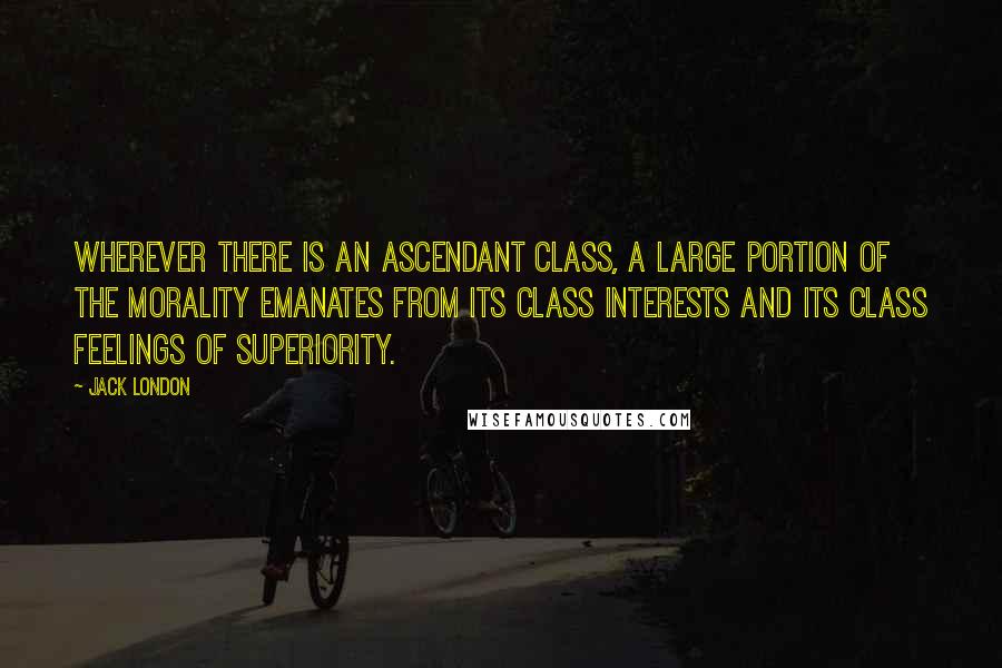 Jack London Quotes: Wherever there is an ascendant class, a large portion of the morality emanates from its class interests and its class feelings of superiority.