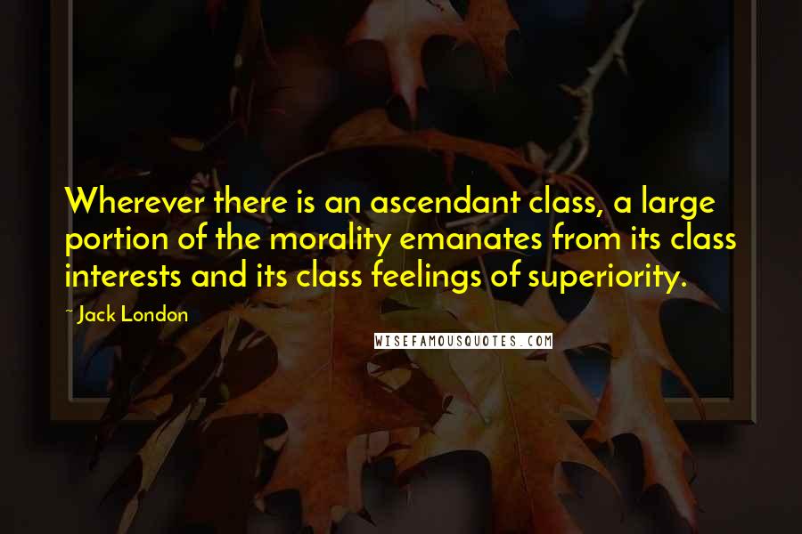 Jack London Quotes: Wherever there is an ascendant class, a large portion of the morality emanates from its class interests and its class feelings of superiority.
