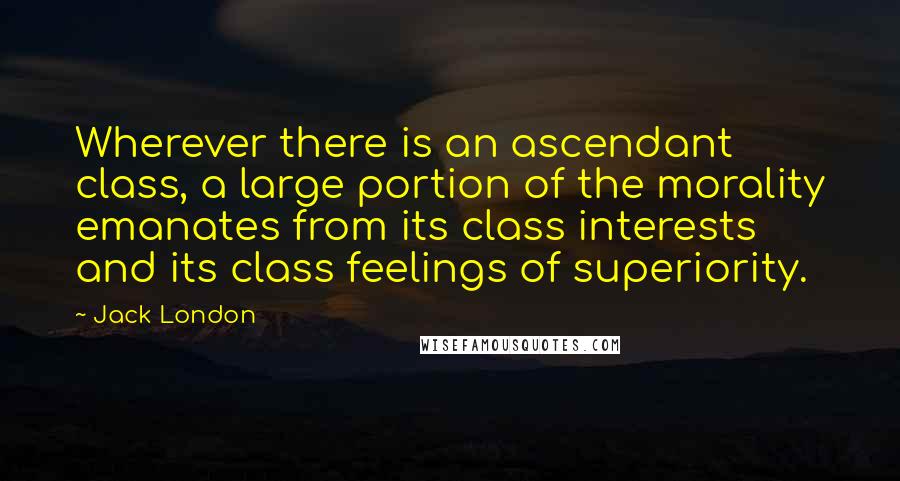 Jack London Quotes: Wherever there is an ascendant class, a large portion of the morality emanates from its class interests and its class feelings of superiority.