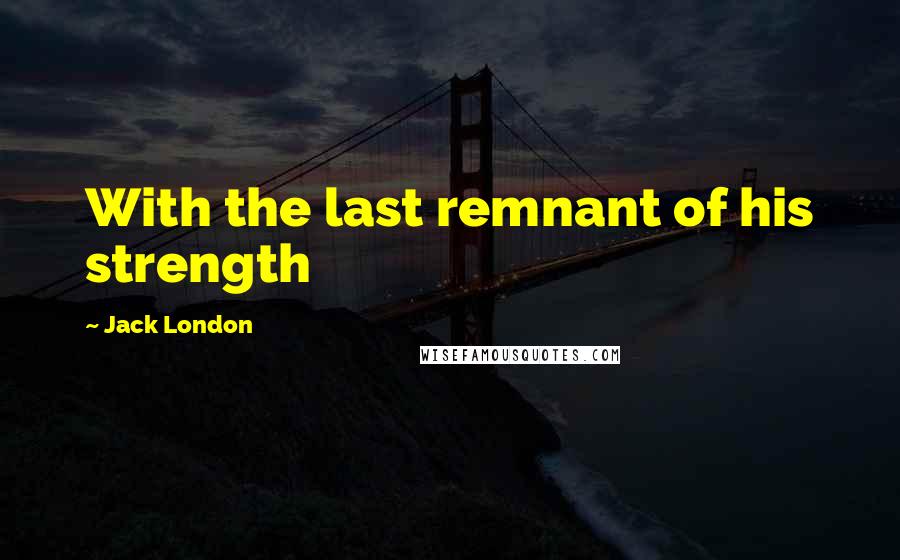 Jack London Quotes: With the last remnant of his strength