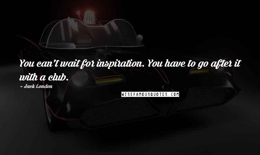 Jack London Quotes: You can't wait for inspiration. You have to go after it with a club.