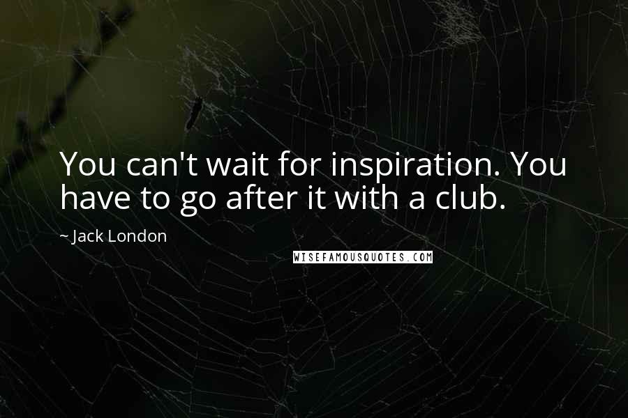 Jack London Quotes: You can't wait for inspiration. You have to go after it with a club.