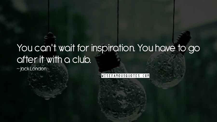 Jack London Quotes: You can't wait for inspiration. You have to go after it with a club.