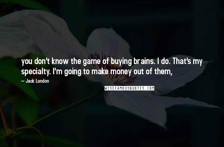 Jack London Quotes: you don't know the game of buying brains. I do. That's my specialty. I'm going to make money out of them,