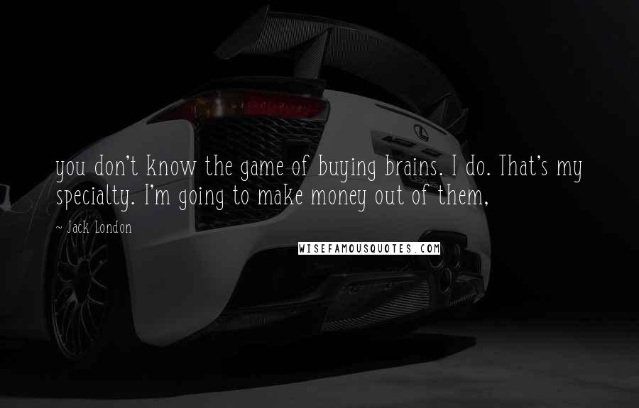 Jack London Quotes: you don't know the game of buying brains. I do. That's my specialty. I'm going to make money out of them,