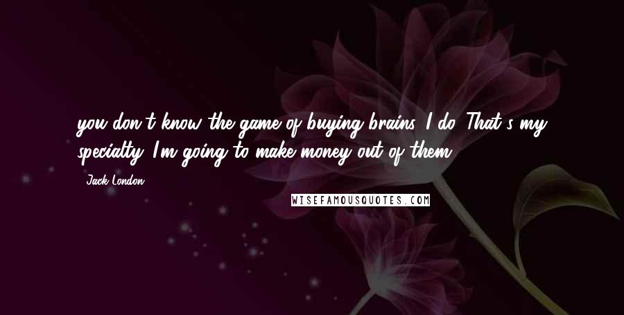 Jack London Quotes: you don't know the game of buying brains. I do. That's my specialty. I'm going to make money out of them,