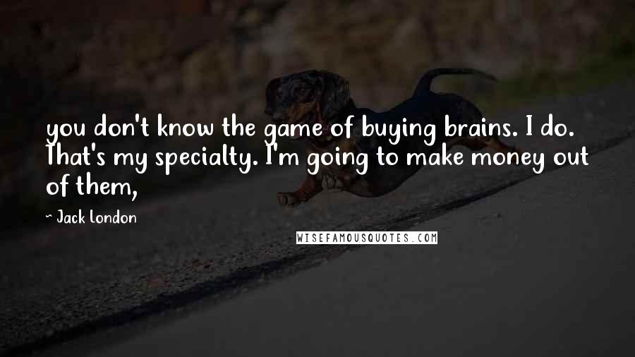 Jack London Quotes: you don't know the game of buying brains. I do. That's my specialty. I'm going to make money out of them,