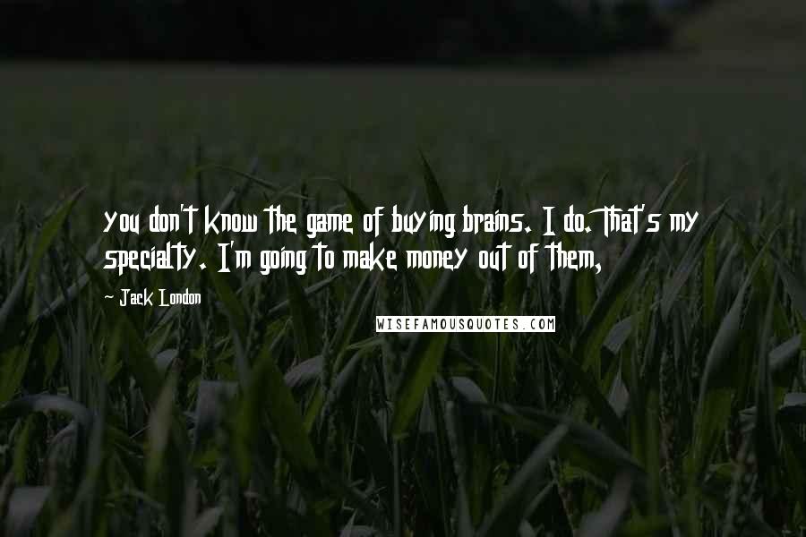 Jack London Quotes: you don't know the game of buying brains. I do. That's my specialty. I'm going to make money out of them,