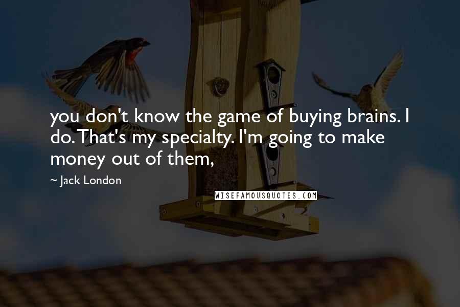 Jack London Quotes: you don't know the game of buying brains. I do. That's my specialty. I'm going to make money out of them,