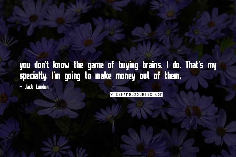 Jack London Quotes: you don't know the game of buying brains. I do. That's my specialty. I'm going to make money out of them,