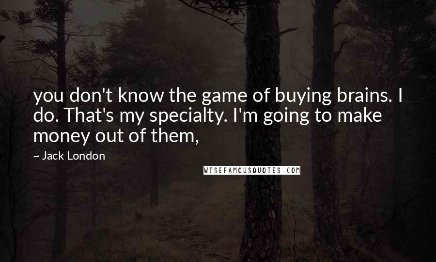 Jack London Quotes: you don't know the game of buying brains. I do. That's my specialty. I'm going to make money out of them,