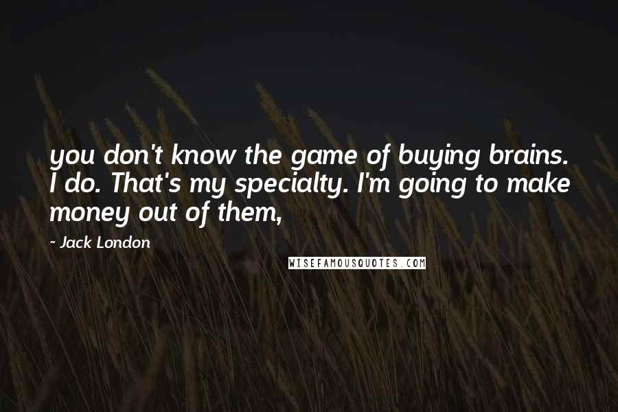 Jack London Quotes: you don't know the game of buying brains. I do. That's my specialty. I'm going to make money out of them,