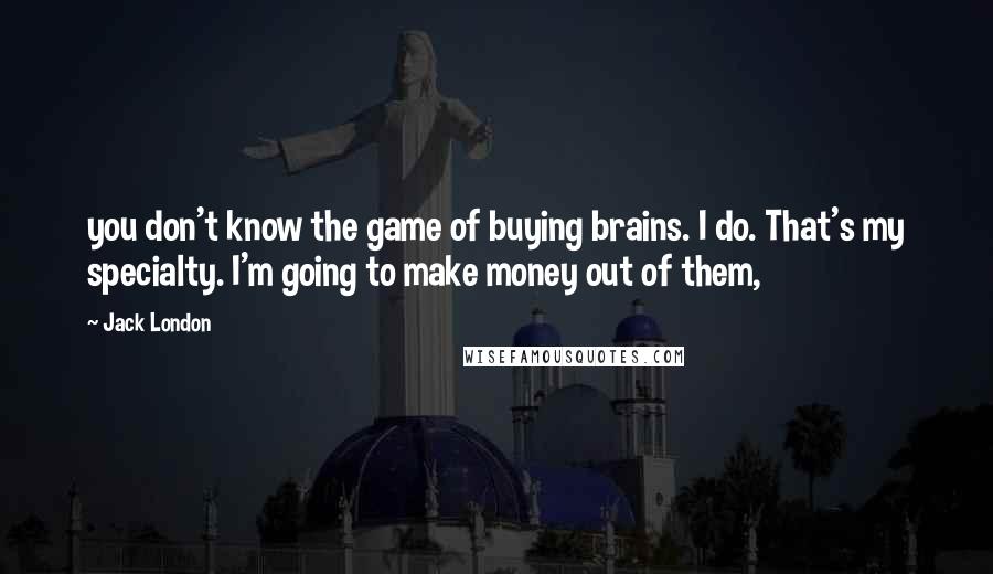 Jack London Quotes: you don't know the game of buying brains. I do. That's my specialty. I'm going to make money out of them,