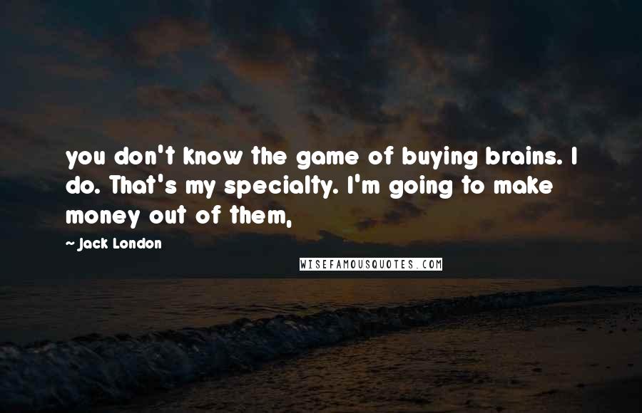 Jack London Quotes: you don't know the game of buying brains. I do. That's my specialty. I'm going to make money out of them,