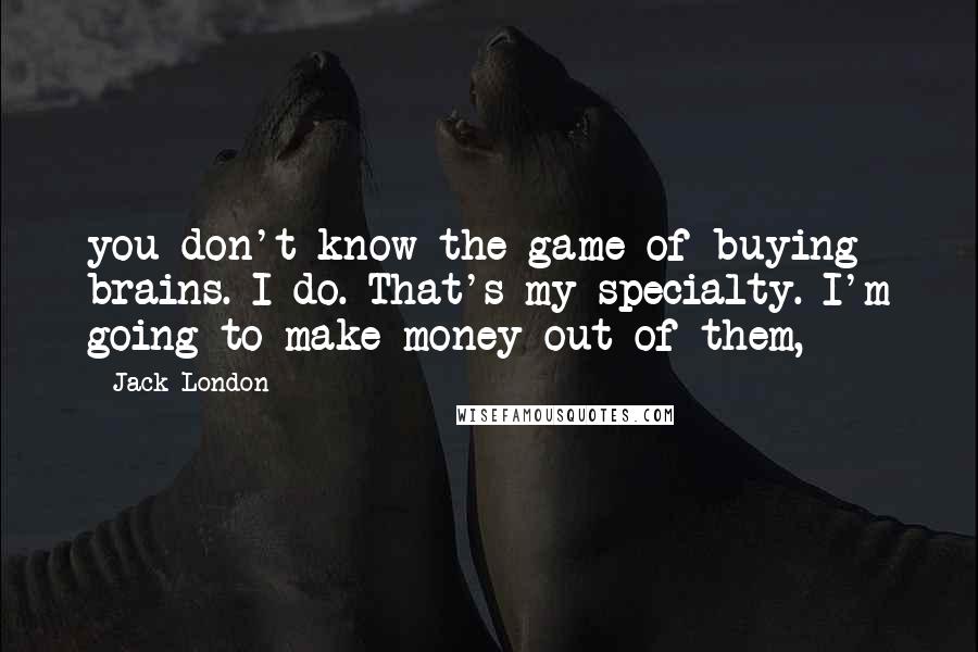 Jack London Quotes: you don't know the game of buying brains. I do. That's my specialty. I'm going to make money out of them,