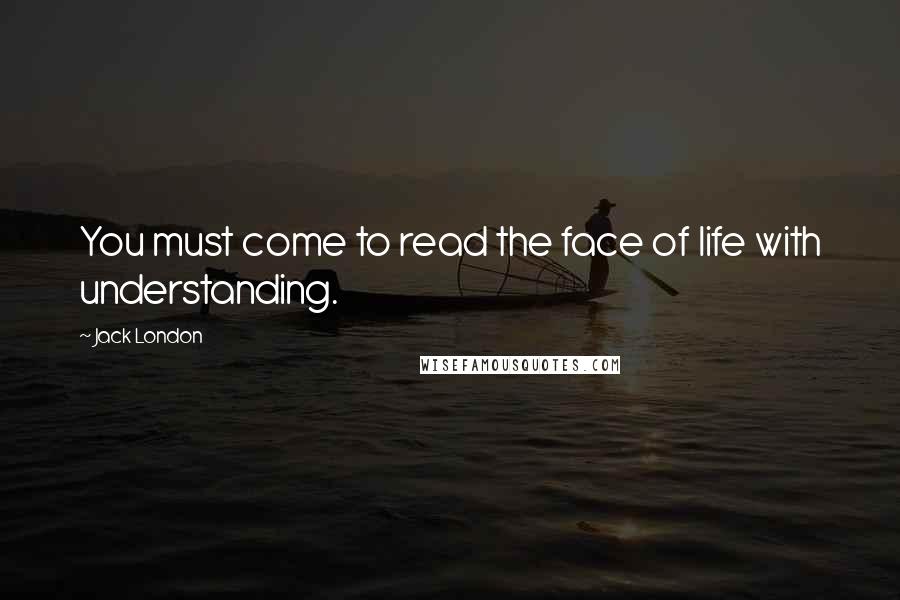 Jack London Quotes: You must come to read the face of life with understanding.