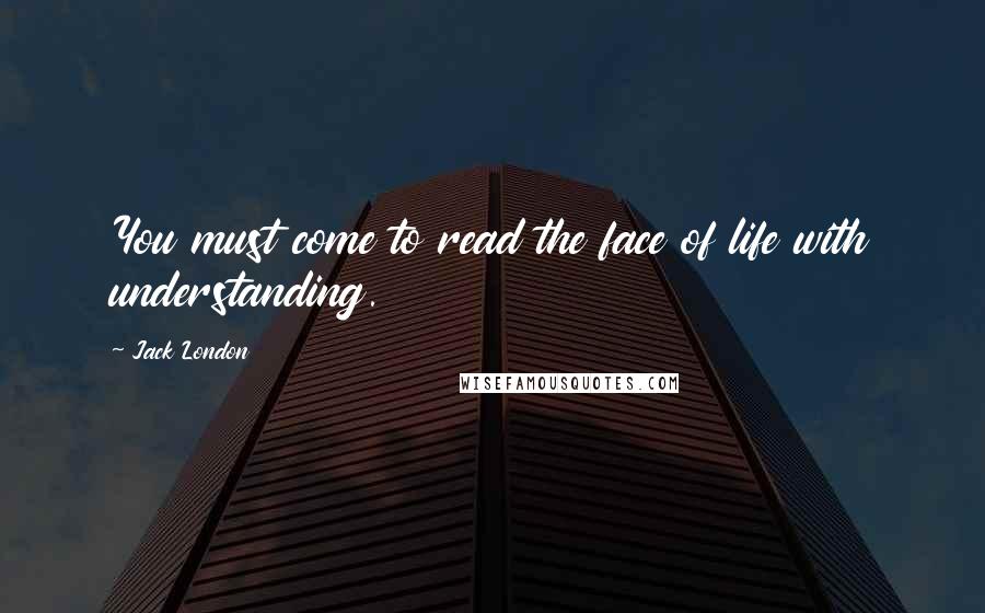 Jack London Quotes: You must come to read the face of life with understanding.