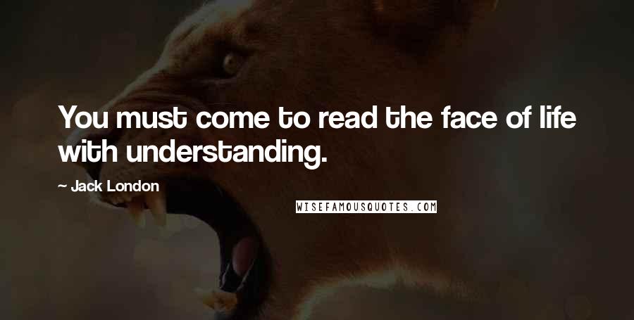 Jack London Quotes: You must come to read the face of life with understanding.