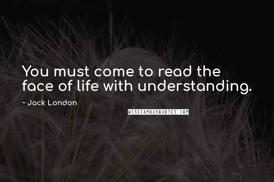 Jack London Quotes: You must come to read the face of life with understanding.