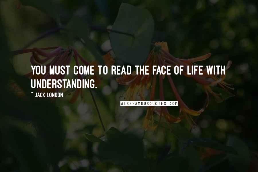 Jack London Quotes: You must come to read the face of life with understanding.