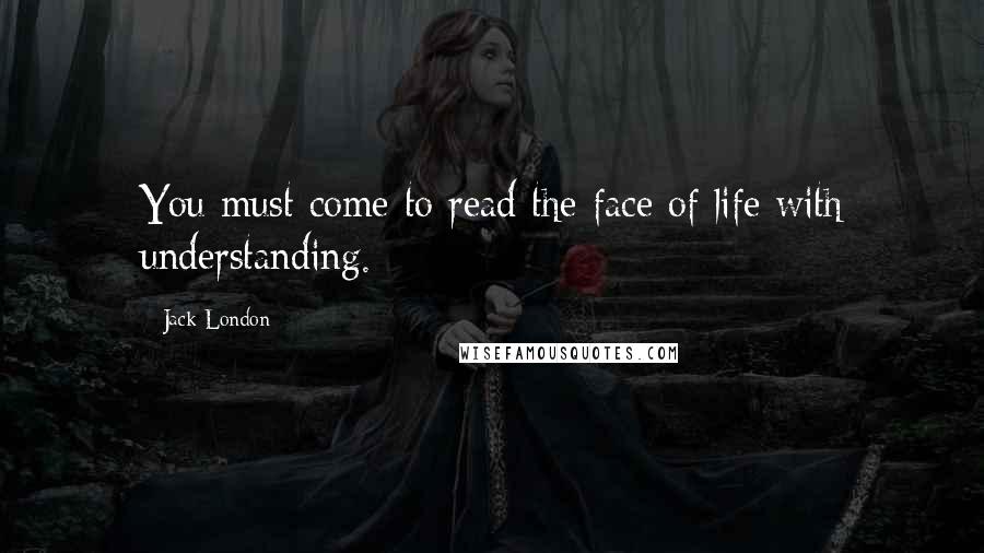 Jack London Quotes: You must come to read the face of life with understanding.