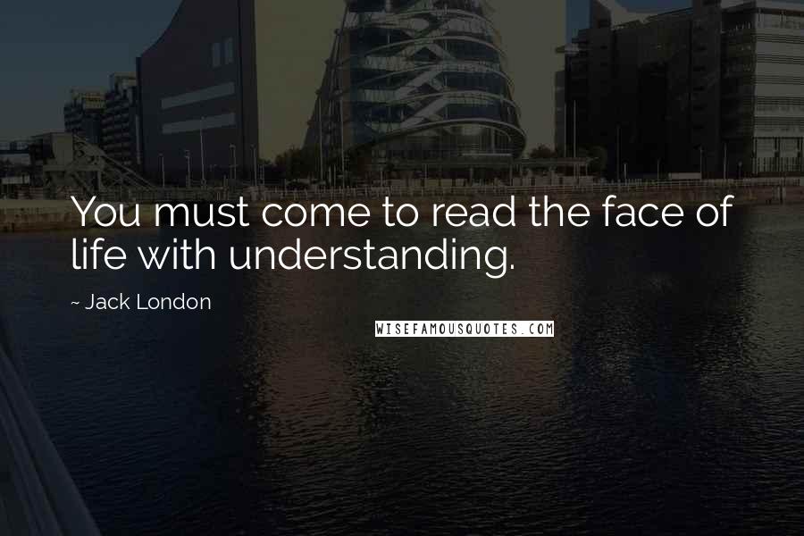 Jack London Quotes: You must come to read the face of life with understanding.