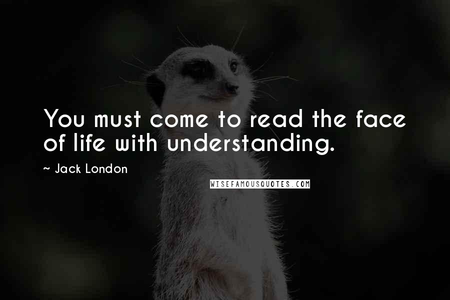 Jack London Quotes: You must come to read the face of life with understanding.