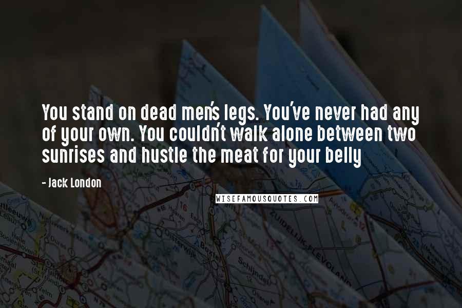 Jack London Quotes: You stand on dead men's legs. You've never had any of your own. You couldn't walk alone between two sunrises and hustle the meat for your belly