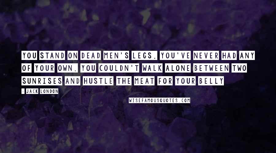 Jack London Quotes: You stand on dead men's legs. You've never had any of your own. You couldn't walk alone between two sunrises and hustle the meat for your belly
