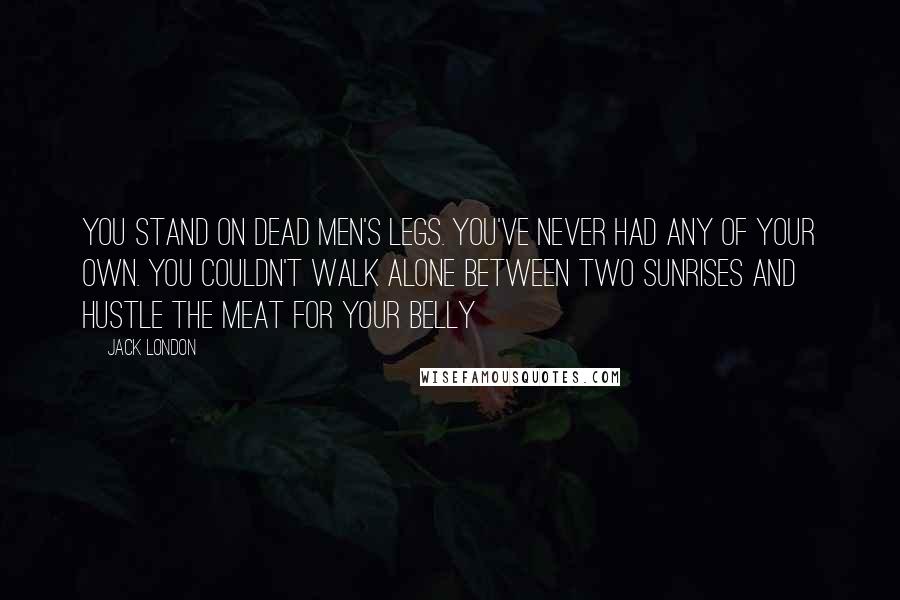 Jack London Quotes: You stand on dead men's legs. You've never had any of your own. You couldn't walk alone between two sunrises and hustle the meat for your belly