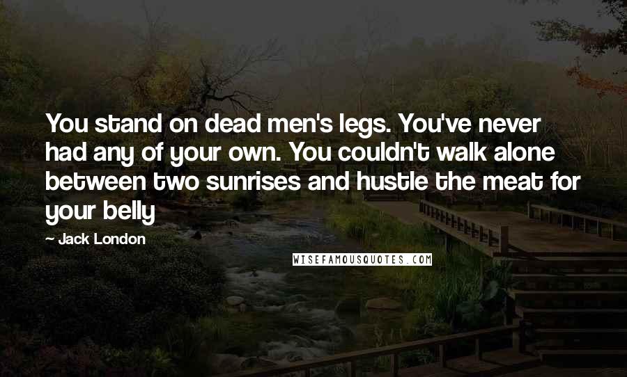 Jack London Quotes: You stand on dead men's legs. You've never had any of your own. You couldn't walk alone between two sunrises and hustle the meat for your belly